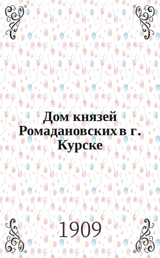 Дом князей Ромадановских в г. Курске : Докл. А.Н. Кобылина, сдел. в общ. собр. Курск. учен. архив. комис. 10 дек. 1908 г