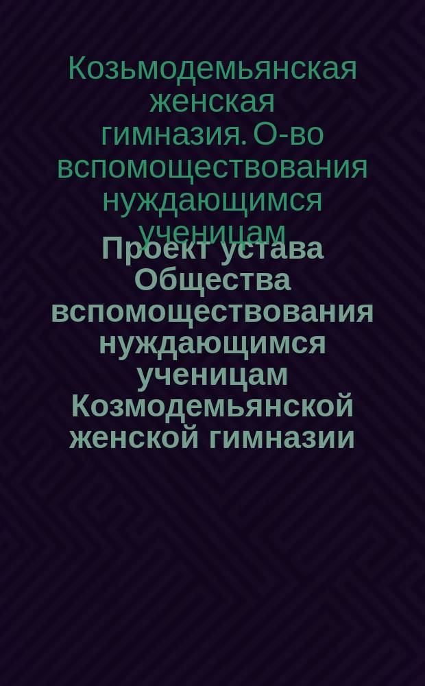Проект устава Общества вспомоществования нуждающимся ученицам Козмодемьянской женской гимназии... : Утв. ... 31 авг. 1909 г