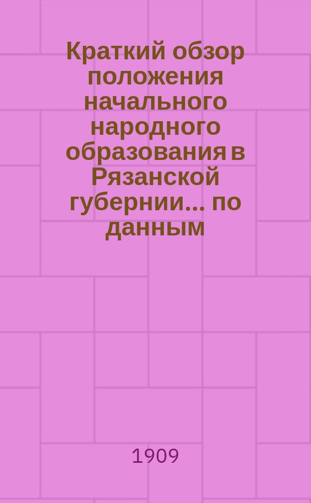 Краткий обзор положения начального народного образования в Рязанской губернии... по данным, собранным Рязанской губернской земской управой. за 1907 год : за 1907 год, с приложением: Проекты всеобщего обучения в уездных земствах Рязанской губернии