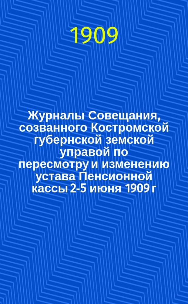 Журналы Совещания, созванного Костромской губернской земской управой по пересмотру [и изменению] устава Пенсионной кассы [2-5 июня 1909 г.]