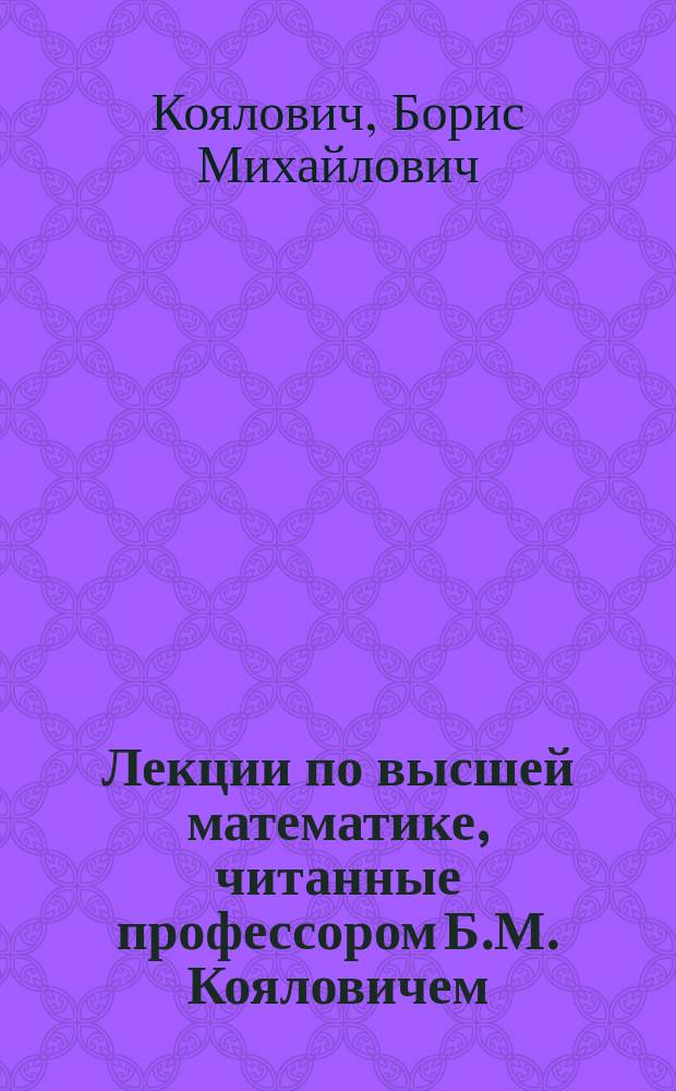 Лекции по высшей математике, читанные профессором Б.М. Кояловичем : Т. 1-