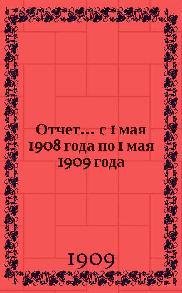 Отчет... ... с 1 мая 1908 года по 1 мая 1909 года