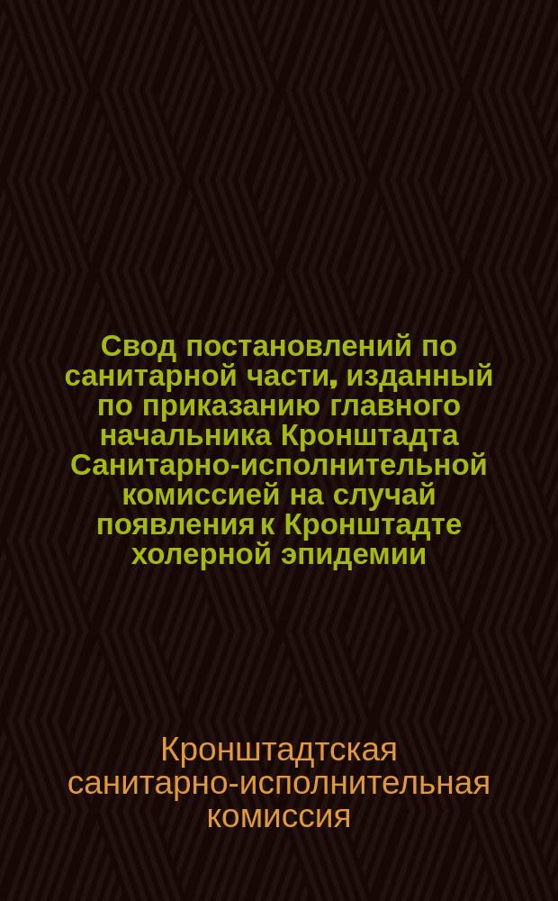 Свод постановлений по санитарной части, изданный по приказанию главного начальника Кронштадта Санитарно-исполнительной комиссией на случай появления к Кронштадте холерной эпидемии