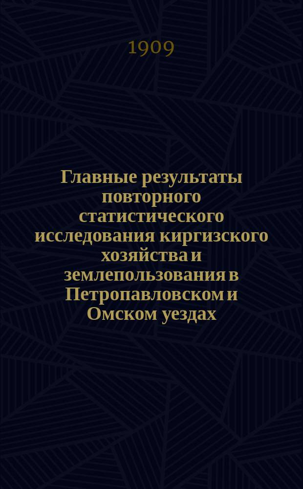 Главные результаты повторного статистического исследования киргизского хозяйства и землепользования в Петропавловском и Омском уездах, Акмолинской области, произведенного в 1908 году под руководством заведывающего статистическими работами В.К. Кузнецова