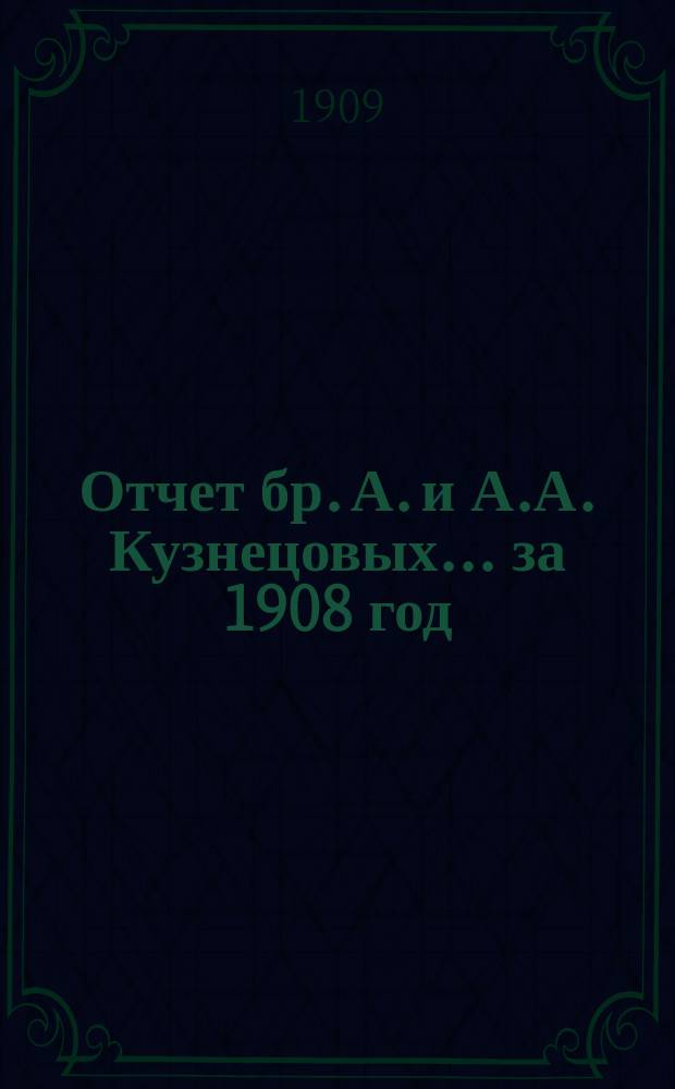 Отчет бр. А. и А.А. Кузнецовых... ... за 1908 год : ... за 1908 год, т. е. с 1-го мая 1908 г. по 16-е апреля 1909 г.
