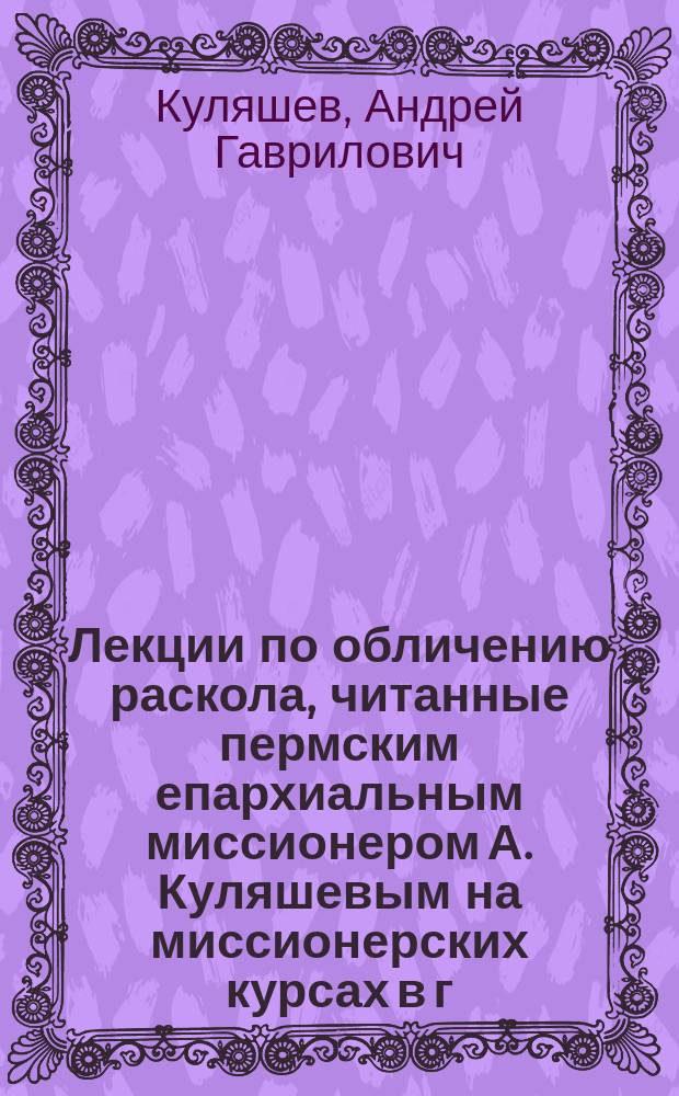 Лекции по обличению раскола, читанные пермским епархиальным миссионером А. Куляшевым на миссионерских курсах в г. Перми в июле 1909 г.