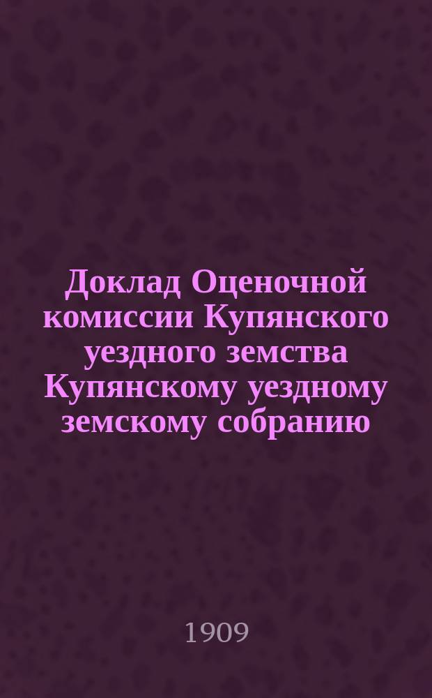 Доклад Оценочной комиссии Купянского уездного земства Купянскому уездному земскому собранию... экстренному... 19 июля 1909 года : О переоценке фабрик, заводов и торгово-промышленных заведений