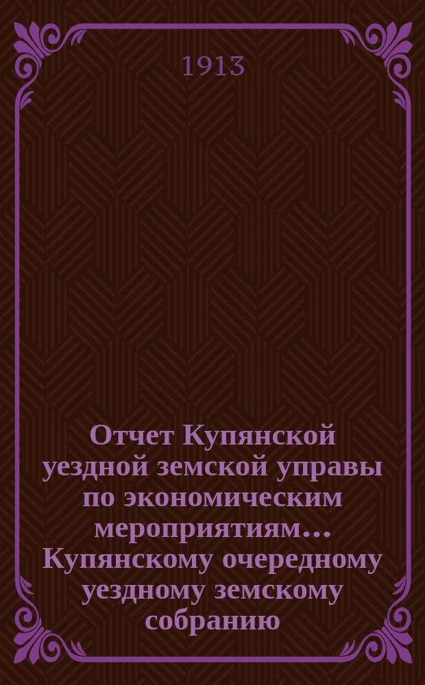 Отчет Купянской уездной земской управы по экономическим мероприятиям... Купянскому очередному уездному земскому собранию... за 1912 год