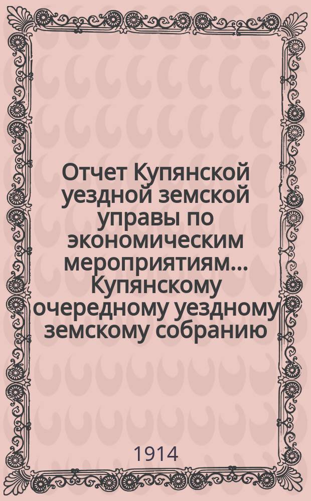 Отчет Купянской уездной земской управы по экономическим мероприятиям... Купянскому очередному уездному земскому собранию... за 1913 год...