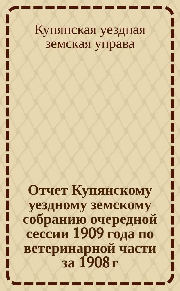 Отчет Купянскому уездному земскому собранию очередной сессии 1909 года по ветеринарной части за 1908 г. : (С прил. и докладами)