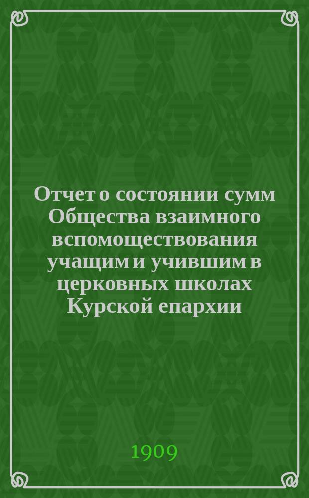 Отчет о состоянии сумм Общества взаимного вспомоществования учащим и учившим в церковных школах Курской епархии... ... за первый год его существования
