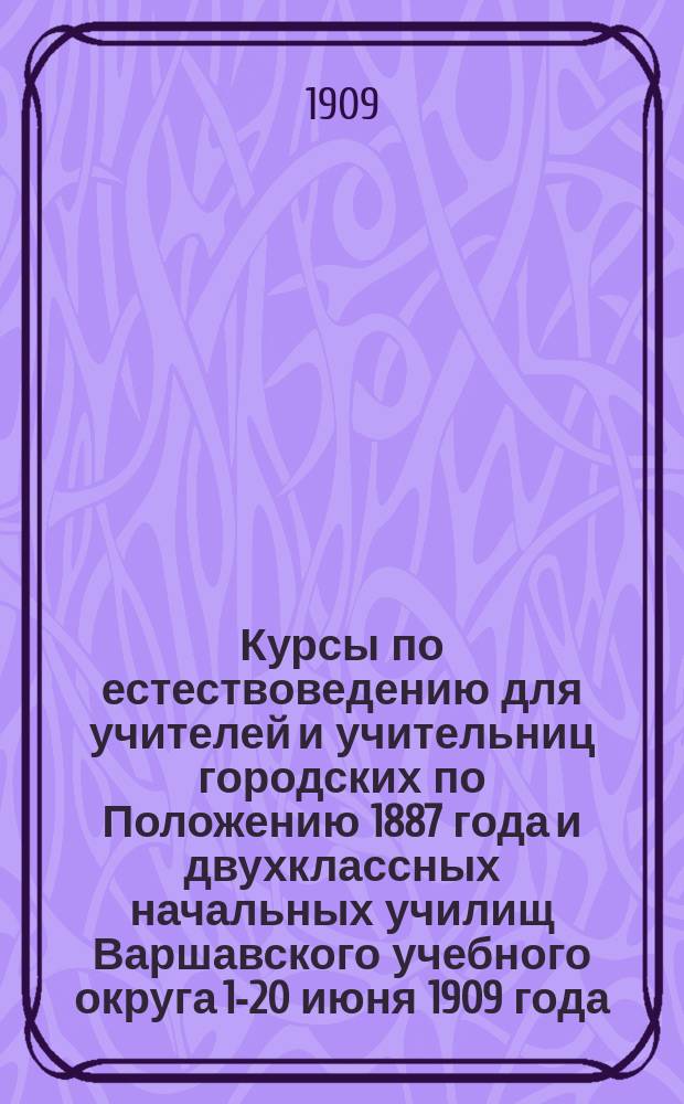 Курсы по естествоведению для учителей и учительниц городских по Положению 1887 года и двухклассных начальных училищ Варшавского учебного округа 1-20 июня 1909 года : Сборник