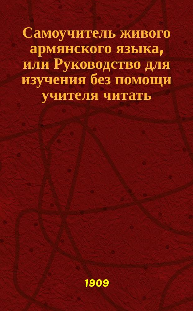 Самоучитель живого армянского языка, или Руководство для изучения без помощи учителя читать, писать и говорить по-армянски : С объясн. произношения букв, образцами для упражнения в чтении и в разговоре, крат. грамматикой, словарем употребительнейших в общежитии слов и обществ. разговорами