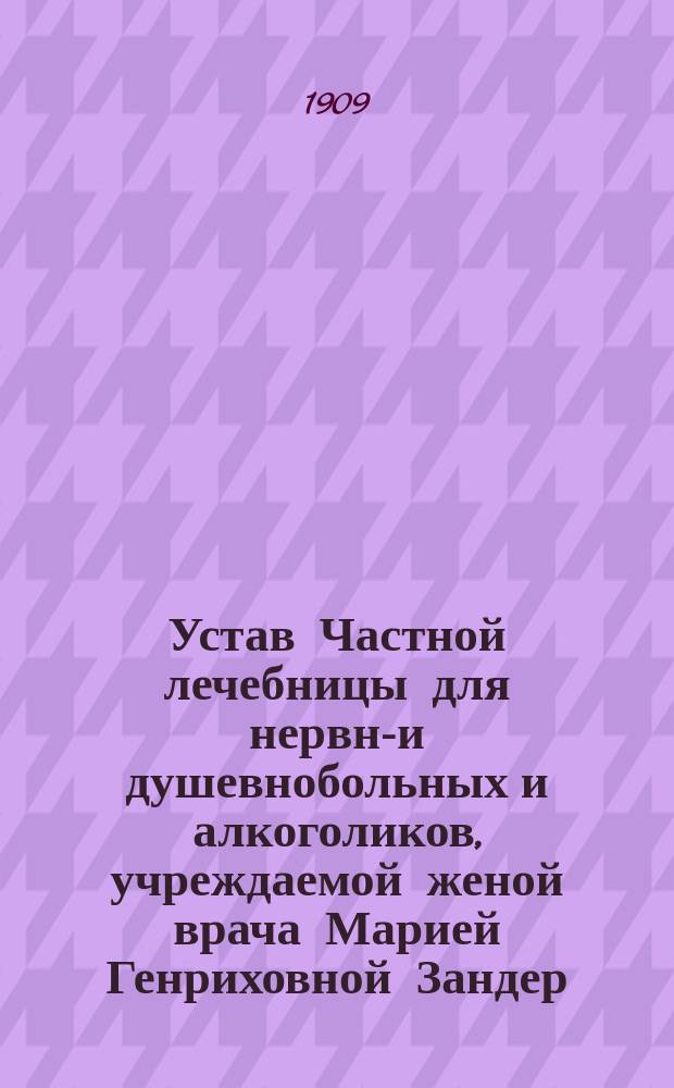 Устав Частной лечебницы для нервно- и душевнобольных и алкоголиков, учреждаемой женой врача Марией Генриховной Зандер, в Москве : Утв. 19 окт. 1909 г.