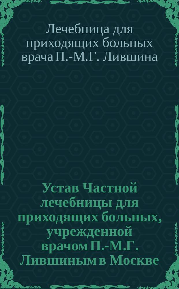 Устав Частной лечебницы для приходящих больных, учрежденной врачом П.-М.Г. Лившиным в Москве : Утв. 26 июня 1909 г.
