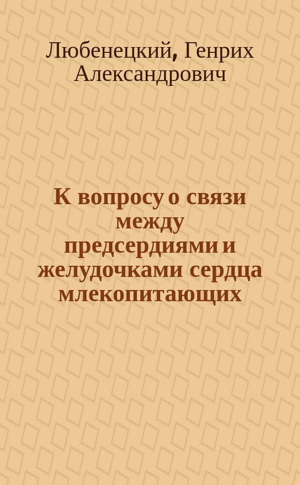 К вопросу о связи между предсердиями и желудочками сердца млекопитающих : Эксперим. исслед. Г.А. Любенецкого