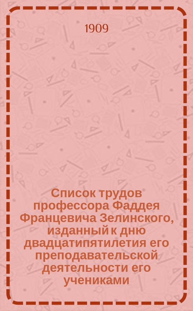 Список трудов профессора Фаддея Францевича Зелинского, изданный к дню двадцатипятилетия его преподавательской деятельности его учениками