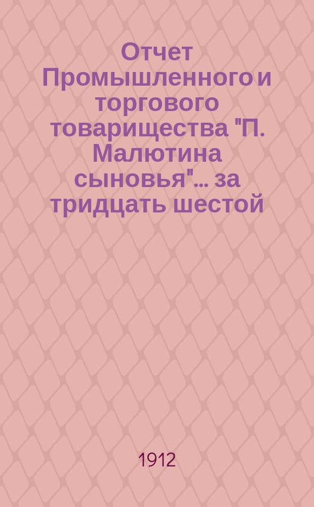 Отчет Промышленного и торгового товарищества "П. Малютина сыновья"... ... за тридцать шестой, 1911-1912, операционный год