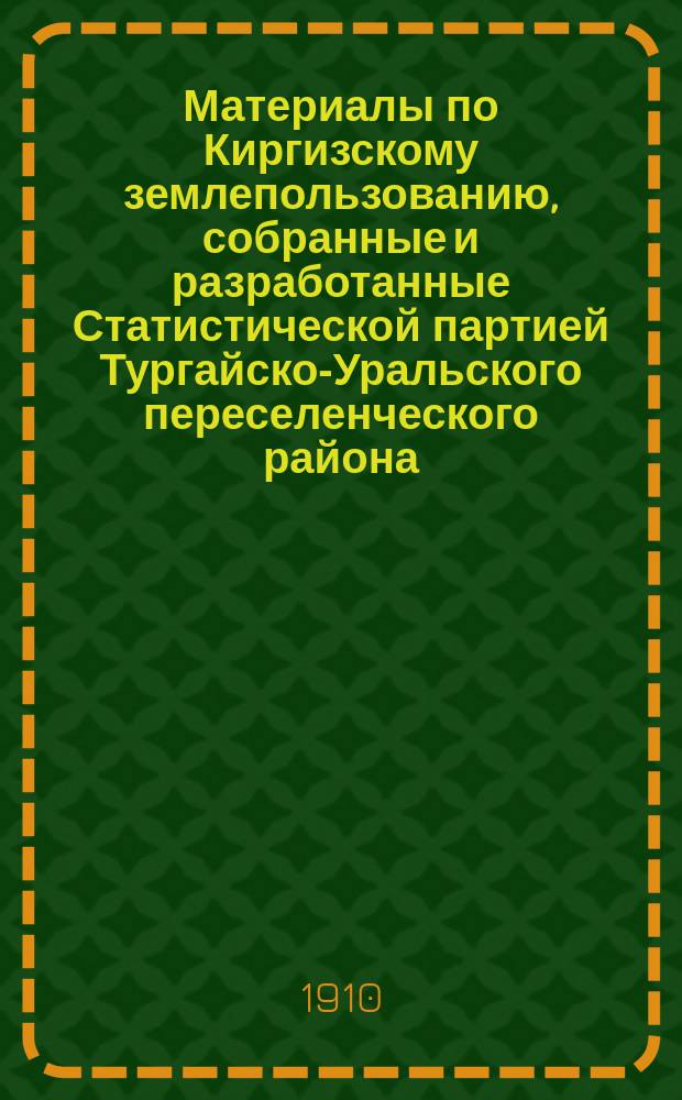 Материалы по Киргизскому землепользованию, собранные и разработанные Статистической партией Тургайско-Уральского переселенческого района.. : [Т. 1]. [Т. 1] : Темирский уезд