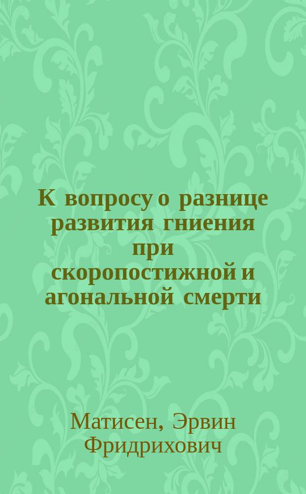 К вопросу о разнице развития гниения при скоропостижной и агональной смерти : Дис. на степень д-ра мед. Э.Ф. Матисена, мл. вр. Ченстохов. бригады Отдельного корпуса пограничной стражи