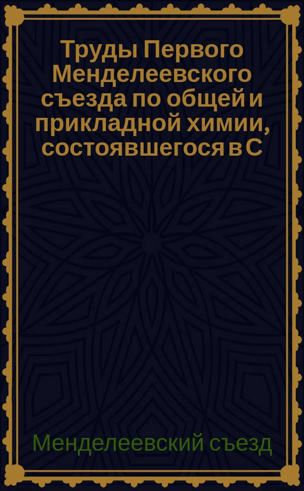 Труды Первого Менделеевского съезда по общей и прикладной химии, состоявшегося в С.-Петербурге с 20-го по 30-е декабря 1907 г.