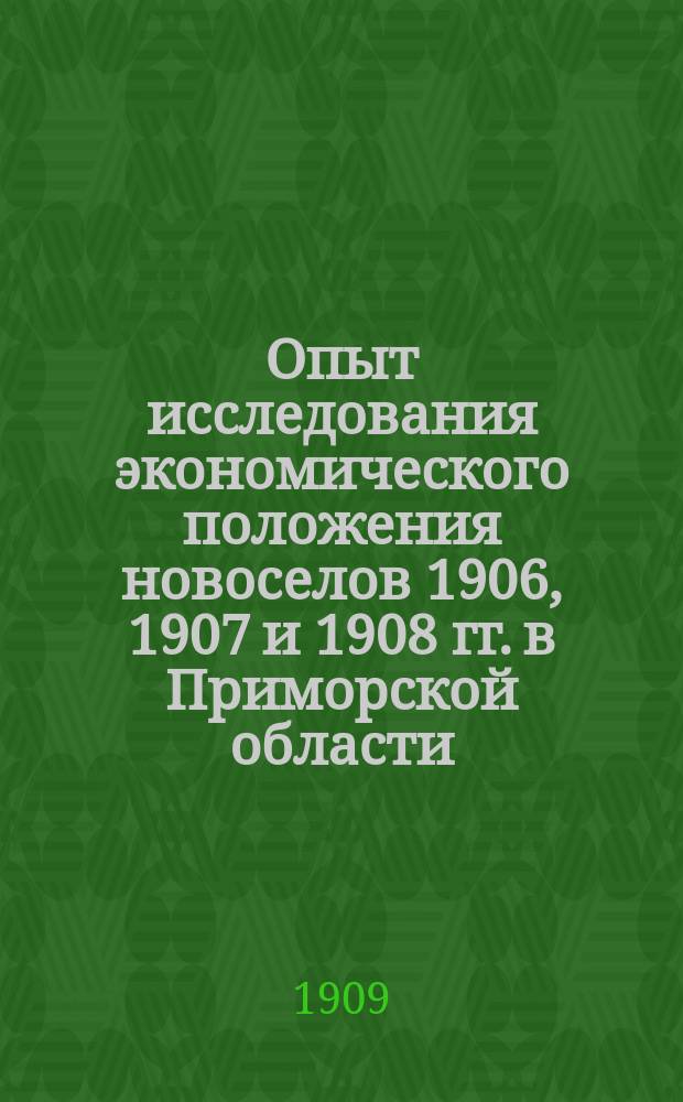Опыт исследования экономического положения новоселов 1906, 1907 и 1908 гг. в Приморской области, по данным подворно-статистического обследования в декабре 1908 и январе 1909 годов