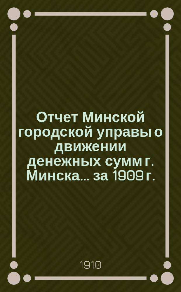 Отчет Минской городской управы о движении денежных сумм г. Минска... ... за 1909 г.