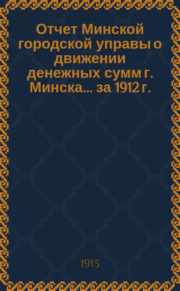 Отчет Минской городской управы о движении денежных сумм г. Минска... ... за 1912 г.