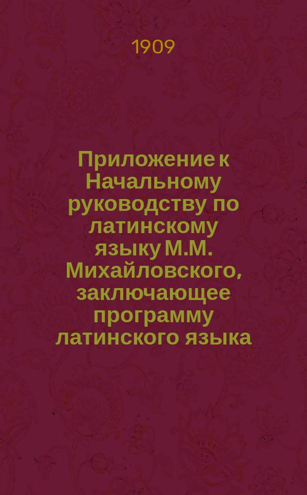 !Приложение к Начальному руководству по латинскому языку М.М. Михайловского, заключающее программу латинского языка, помещенную в Журн. Мин. нар. просв. Дек., 1904 г. стр. 97-103, с указанием &sect;&sect; "начального руководства", соответствующих программе, и необходимые дополнения к "руководству" для V и VI классов гимназий с указаниями относительно чтения авторов