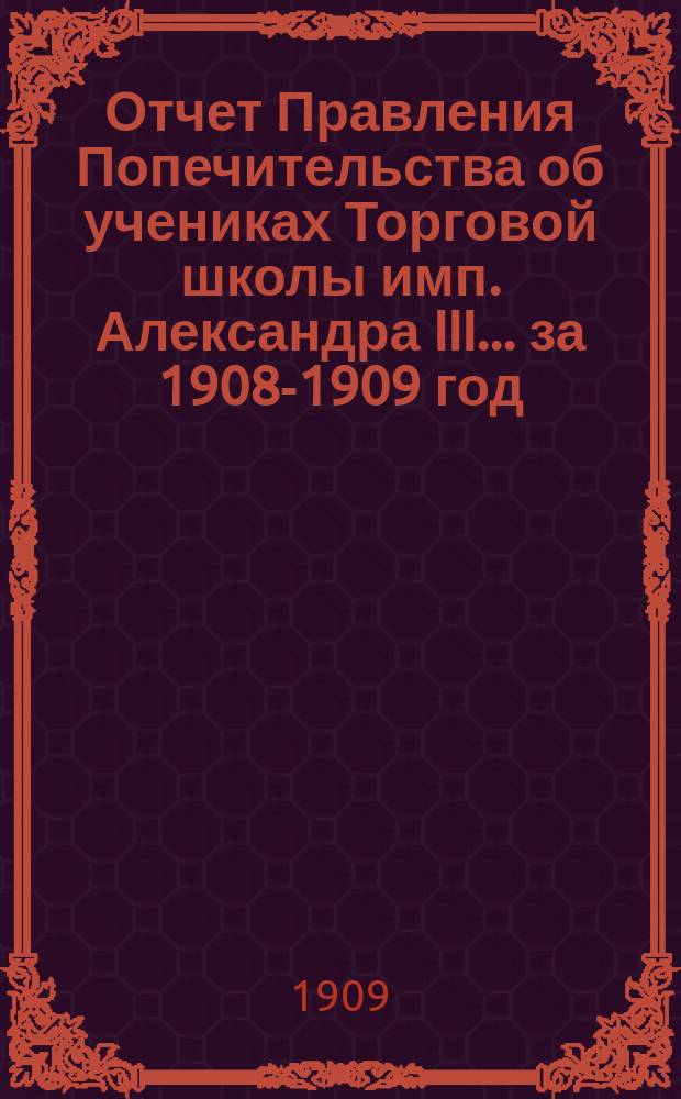 Отчет Правления Попечительства об учениках Торговой школы имп. Александра III... ... за 1908-1909 год