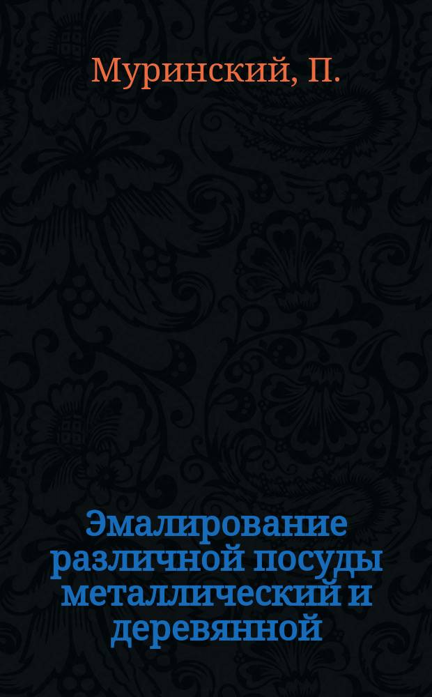 Эмалирование различной посуды металлический и деревянной : Практ. руководство по приготовлению эмали и покрытие ею различ. посуды