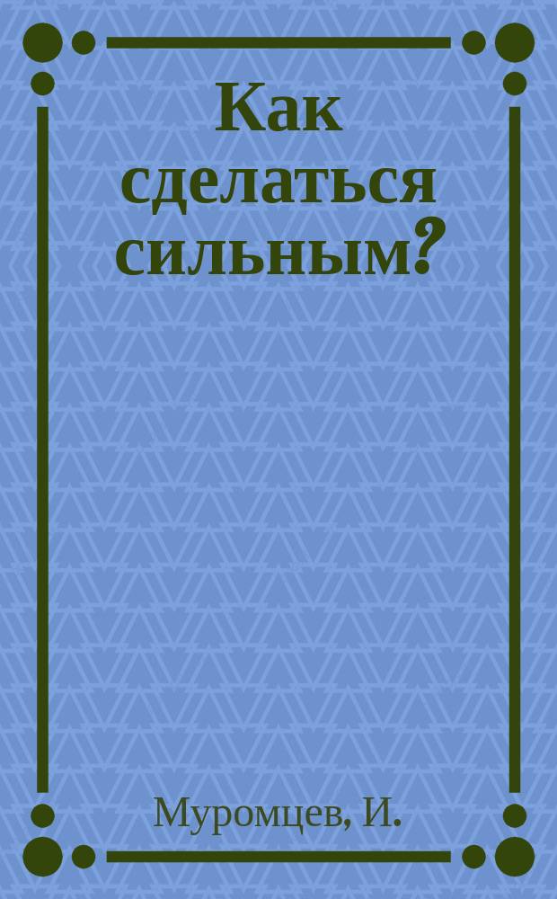 Как сделаться сильным? : Практ. курс атлетики: нарощение мышц и развитие силы при помощи спец. гимнаст. упражнений