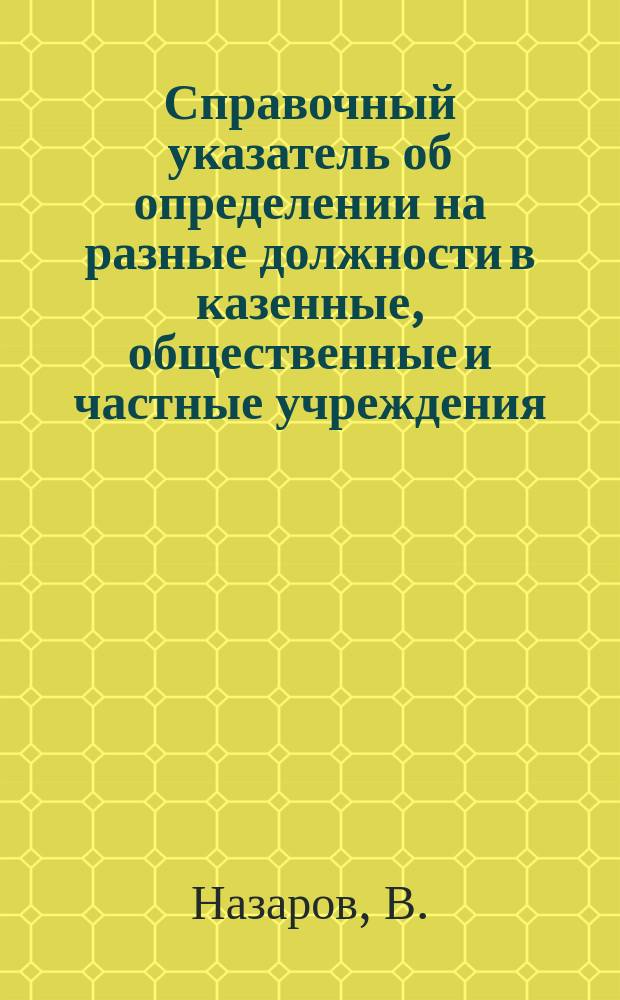 Справочный указатель об определении на разные должности в казенные, общественные и частные учреждения : Порядок определения на службу (формы прошений). Условия службы и проч. сведения
