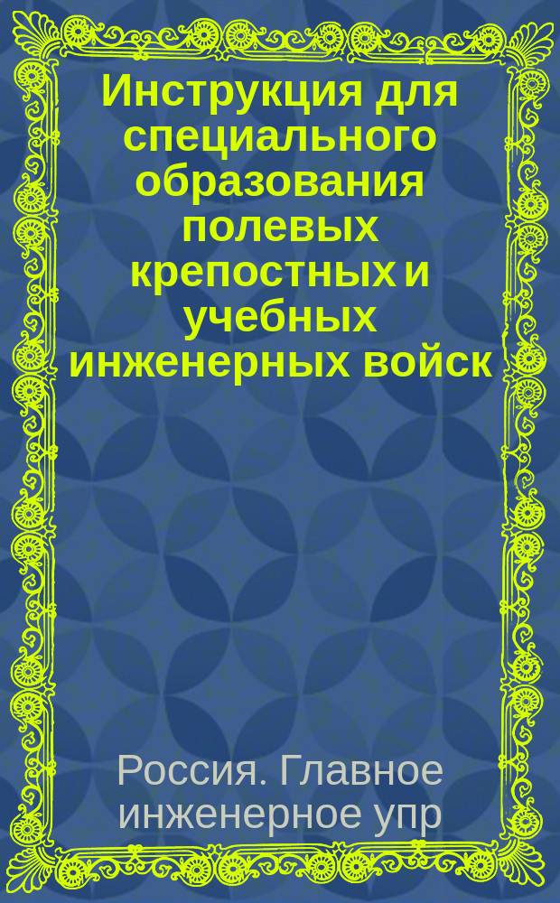Инструкция для специального образования полевых крепостных и учебных инженерных войск, а также полевых и осадных инженерных парков : Изд. 1894 г. : Доп. постановлениями Инж. ком. ... по 1янв. 1899 г