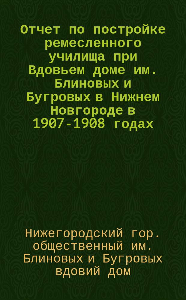 Отчет по постройке ремесленного училища при Вдовьем доме им. Блиновых и Бугровых в Нижнем Новгороде в 1907-1908 годах