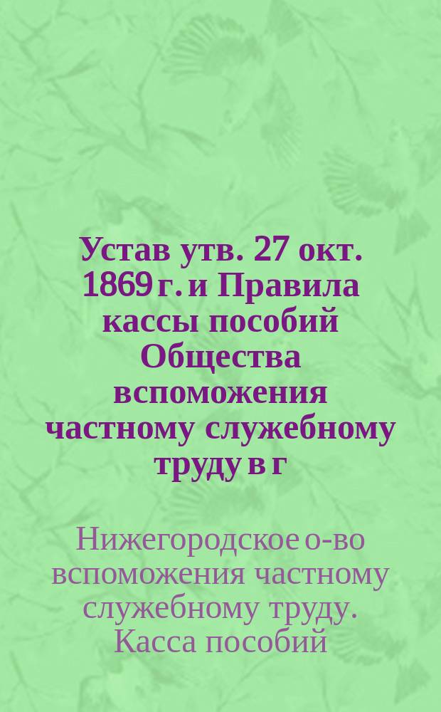 Устав [утв. 27 окт. 1869 г.] и Правила кассы пособий Общества вспоможения частному служебному труду в г. Нижнем Новгороде