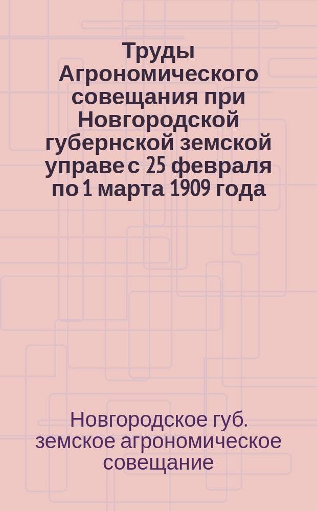 Труды Агрономического совещания при Новгородской губернской земской управе с 25 февраля по 1 марта 1909 года : (Журналы и доклады)
