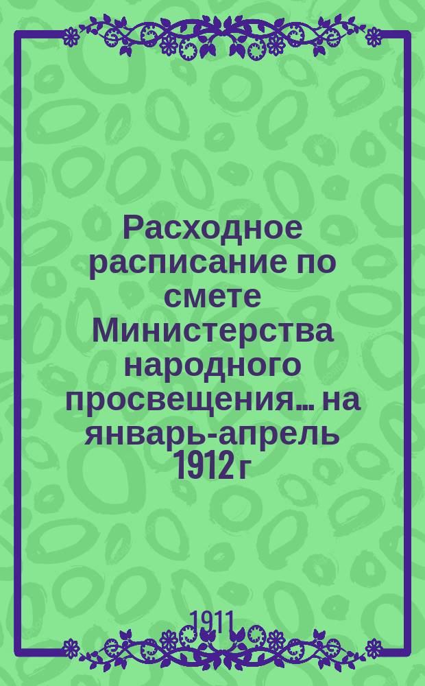 Расходное расписание по смете Министерства народного просвещения... ...на январь-апрель 1912 г.