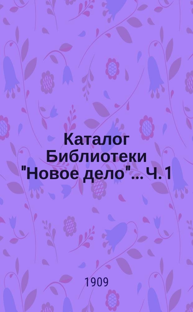 Каталог Библиотеки "Новое дело"... Ч. 1 : [Богословие, философия и педагогика. Правоведение, политические науки и статистика ; История ; География, этнография и путешествия ; Технология, сельское хозяйство и охота ; Математические, военные и морские науки ; Искусства ; Естествознание ; Медицина ; Словесность]