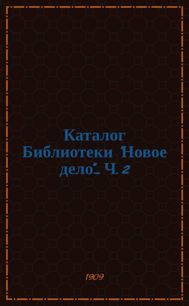 Каталог Библиотеки "Новое дело"... Ч. 2 : [Беллетристика ; Драматические произведения ; Детские книги ; Справочные издания ; Журналы, выписываемые Библиотекой]