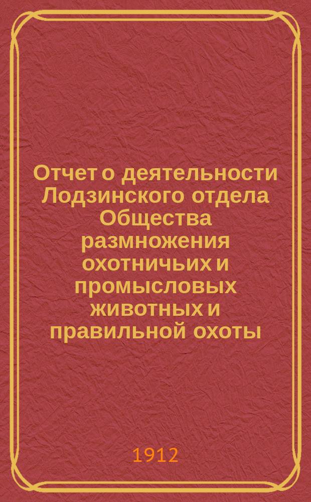 Отчет о деятельности Лодзинского отдела Общества размножения охотничьих и промысловых животных и правильной охоты... ... за 1909, 1910 и 1911 гг.