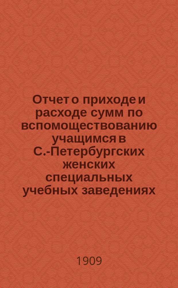 Отчет о приходе и расходе сумм по вспомоществованию учащимся в С.-Петербургских женских специальных учебных заведениях...