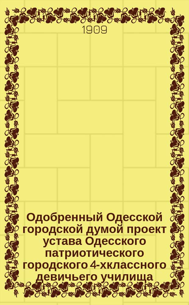 Одобренный Одесской городской думой проект устава Одесского патриотического городского 4-хклассного девичьего училища, учреждаемого Городским общественным управлением в ознаменование посещений государем императором г. Одессы 7-го и 15-го октября 1909 года
