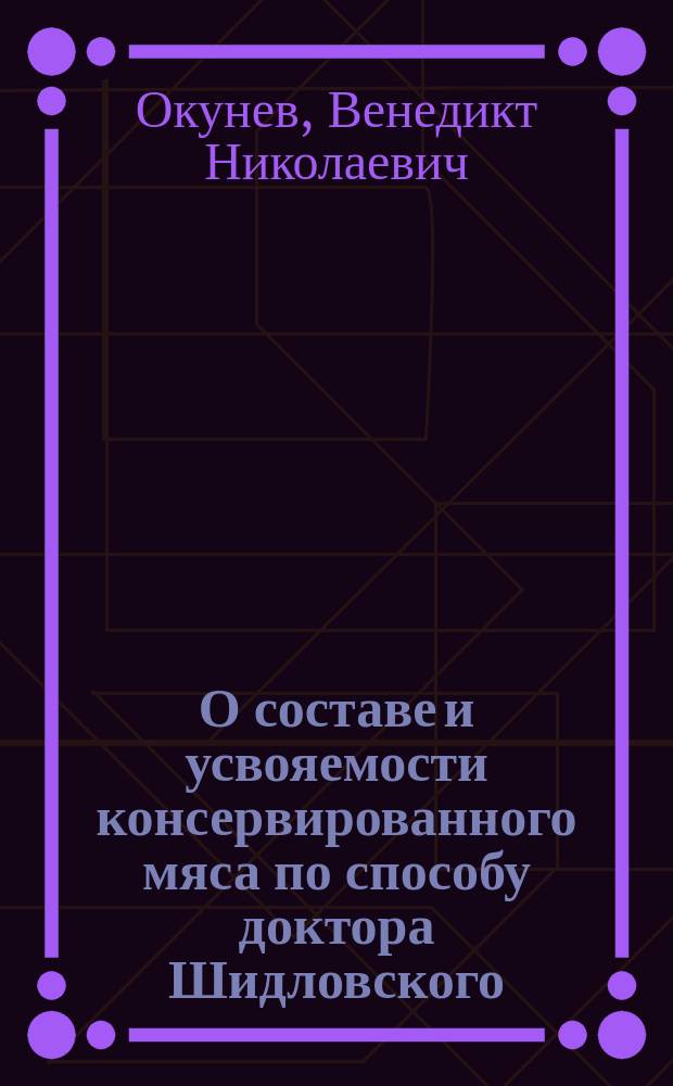 О составе и усвояемости консервированного мяса по способу доктора Шидловского : Исслед. веса, усвоения, обмена азота у людей, произвед. по распоряжению Гл. воен.-мед. упр. при Хим. отд-нии Лаб. Николаев. воен. госпиталя д-ром мед. В. Окуневым