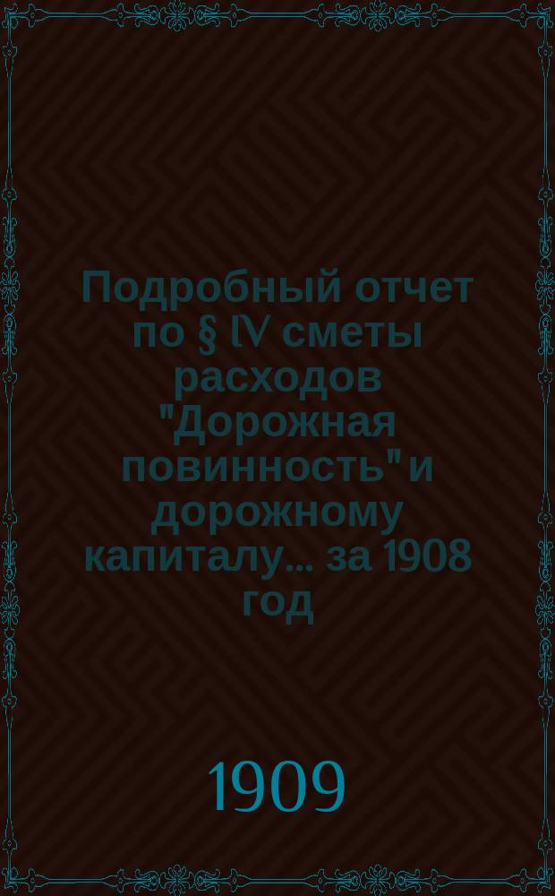 Подробный отчет по § IV сметы расходов "Дорожная повинность" и дорожному капиталу... ... за 1908 год