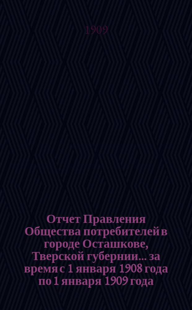 Отчет Правления Общества потребителей в городе Осташкове, Тверской губернии... ... за время с 1 января 1908 года по 1 января 1909 года