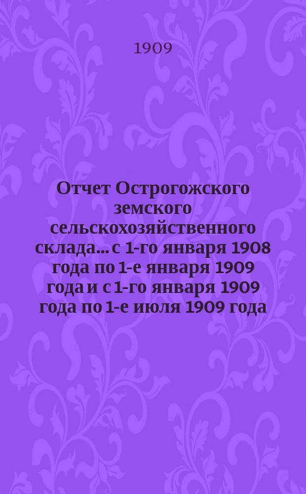 Отчет Острогожского земского сельскохозяйственного склада... с 1-го января 1908 года по 1-е января 1909 года и с 1-го января 1909 года по 1-е июля 1909 года