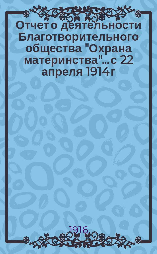 Отчет о деятельности Благотворительного общества "Охрана материнства"... с 22 апреля 1914 г. по 24 апреля 1916 г. ... : с 22 апреля 1914 г. по 24 апреля 1916 г. и Денежный отчет за 1914 и 1915 год