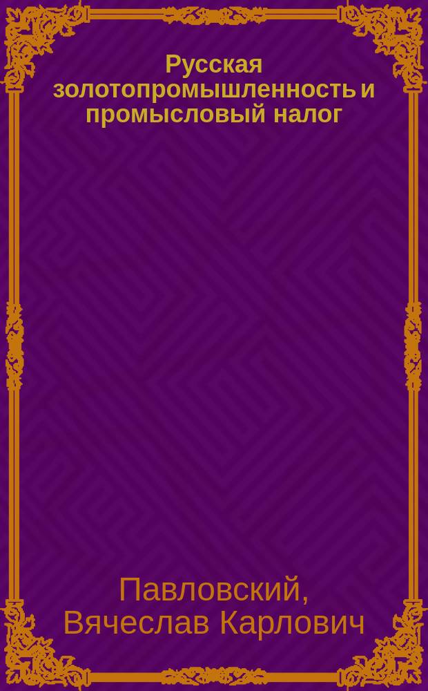 Русская золотопромышленность и промысловый налог : Крит. разбор соврем. положения о промысловом налоге и правил о применении его к золотопромышленности