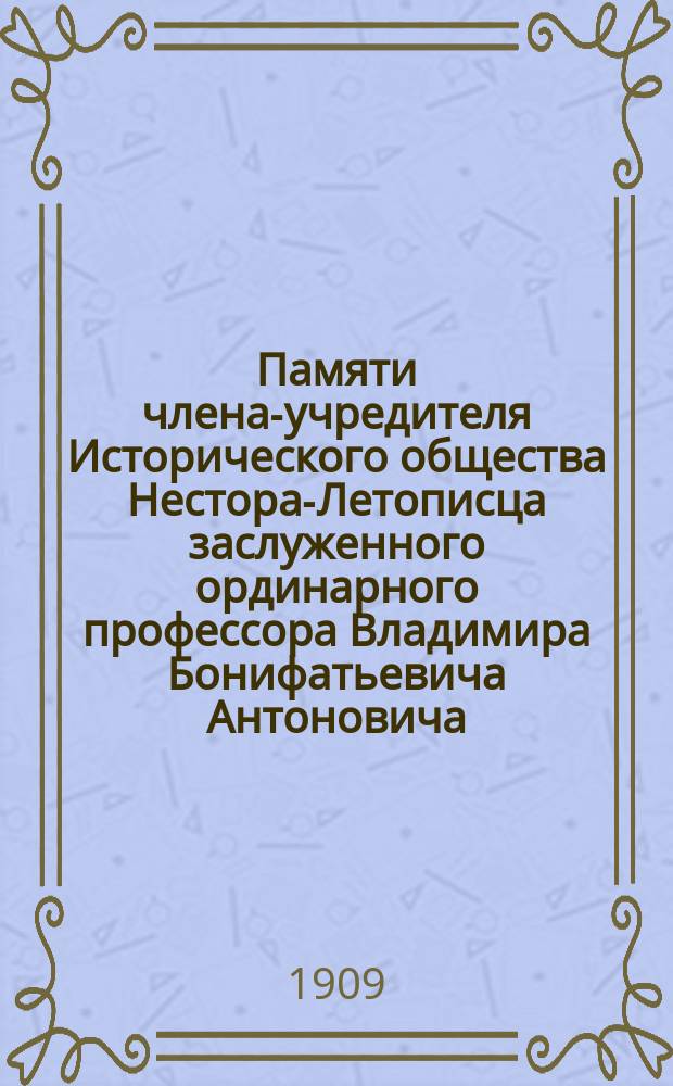 Памяти члена-учредителя Исторического общества Нестора-Летописца заслуженного ординарного профессора Владимира Бонифатьевича Антоновича ([ум.] 8 марта 1908 г.) : Сб. речей